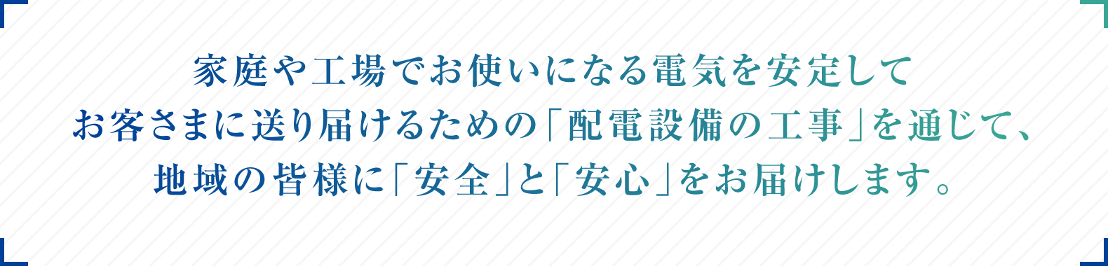 家庭や工場でお使いになる電気を安定してお客さまに送り届けるための「配電設備の工事」を通じて、地域の皆様に「安全」と「安心」をお届けします。